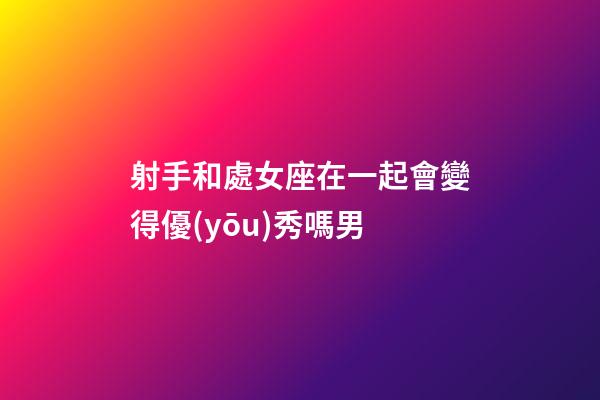 射手和處女座在一起會變得優(yōu)秀嗎男-第1張-星座運勢-玄機(jī)派