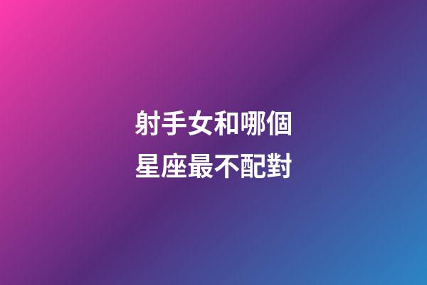 射手女和哪個星座最不配對-第1張-星座運勢-玄機派