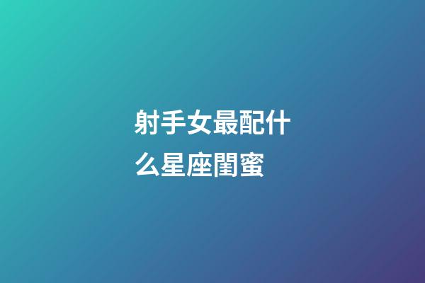 射手女最配什么星座閨蜜-第1張-星座運勢-玄機派