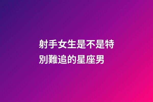 射手女生是不是特別難追的星座男-第1張-星座運勢-玄機派