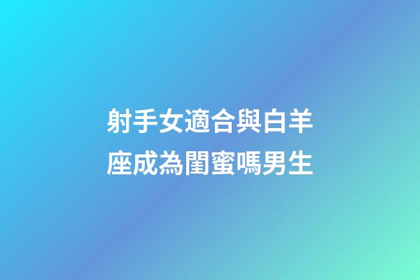 射手女適合與白羊座成為閨蜜嗎男生-第1張-星座運勢-玄機派