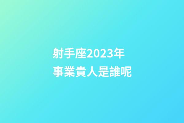 射手座2023年事業貴人是誰呢-第1張-星座運勢-玄機派