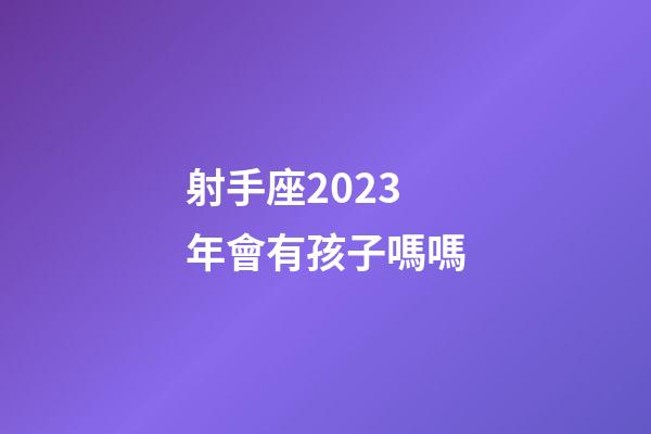 射手座2023年會有孩子嗎嗎-第1張-星座運勢-玄機派