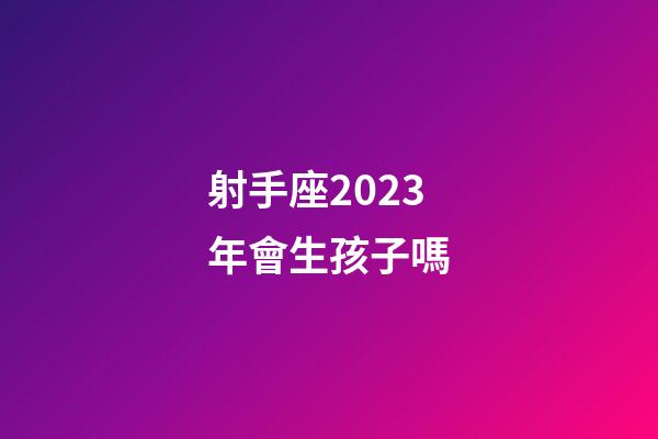 射手座2023年會生孩子嗎