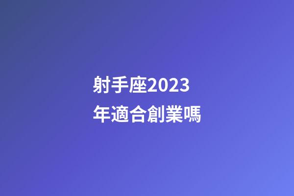 射手座2023年適合創業嗎-第1張-星座運勢-玄機派