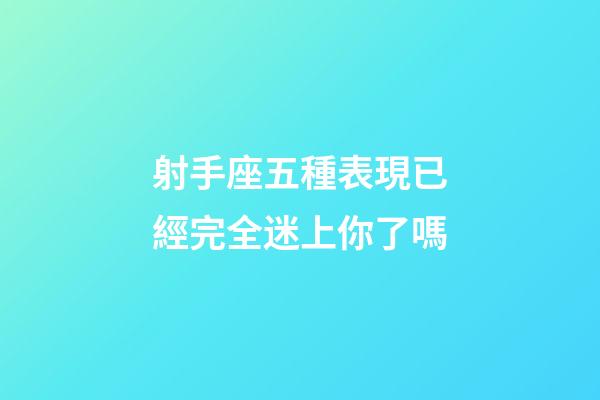 射手座五種表現已經完全迷上你了嗎-第1張-星座運勢-玄機派