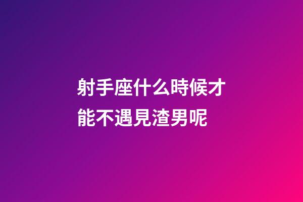 射手座什么時候才能不遇見渣男呢-第1張-星座運勢-玄機派