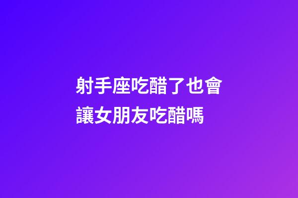 射手座吃醋了也會讓女朋友吃醋嗎-第1張-星座運勢-玄機派