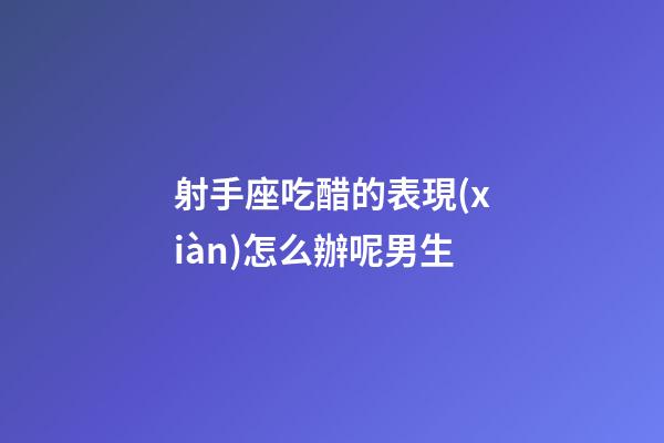 射手座吃醋的表現(xiàn)怎么辦呢男生-第1張-星座運勢-玄機派