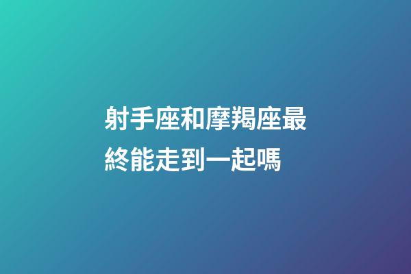 射手座和摩羯座最終能走到一起嗎-第1張-星座運勢-玄機派