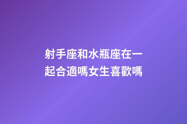 射手座和水瓶座在一起合適嗎女生喜歡嗎-第1張-星座運勢-玄機派