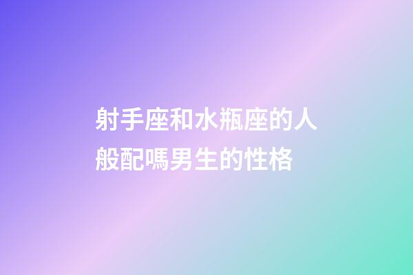 射手座和水瓶座的人般配嗎男生的性格-第1張-星座運勢-玄機派