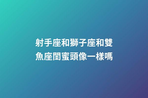 射手座和獅子座和雙魚座閨蜜頭像一樣嗎-第1張-星座運勢-玄機派