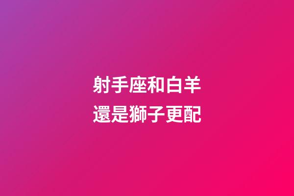 射手座和白羊還是獅子更配-第1張-星座運勢-玄機派