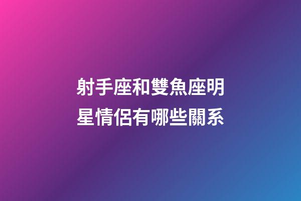 射手座和雙魚座明星情侶有哪些關系-第1張-星座運勢-玄機派