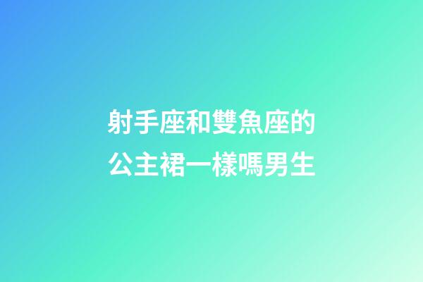 射手座和雙魚座的公主裙一樣嗎男生-第1張-星座運勢-玄機派