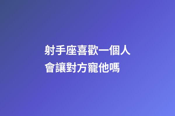 射手座喜歡一個人會讓對方寵他嗎-第1張-星座運勢-玄機派