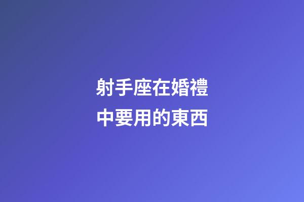 射手座在婚禮中要用的東西-第1張-星座運勢-玄機派