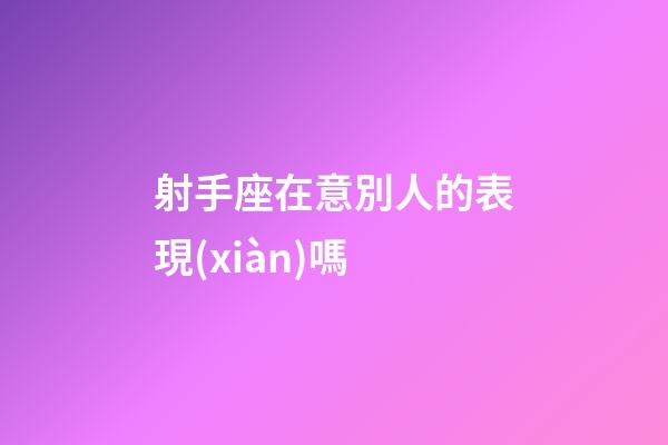 射手座在意別人的表現(xiàn)嗎-第1張-星座運勢-玄機派
