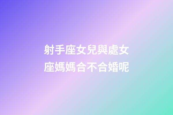 射手座女兒與處女座媽媽合不合婚呢-第1張-星座運勢-玄機派