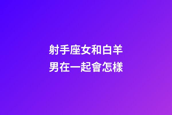 射手座女和白羊男在一起會怎樣-第1張-星座運勢-玄機派
