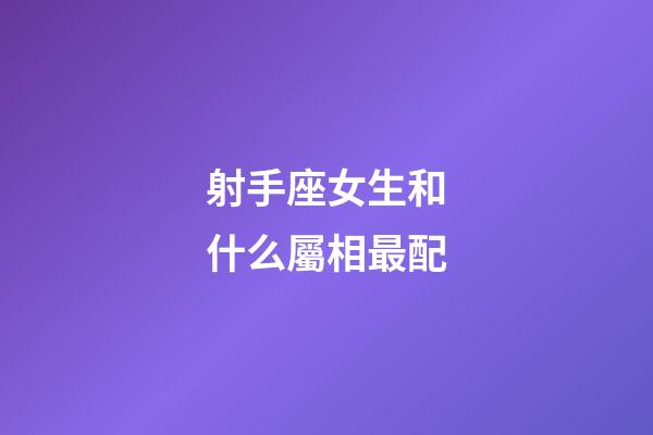 射手座女生和什么屬相最配-第1張-星座運勢-玄機派