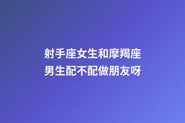 射手座女生和摩羯座男生配不配做朋友呀-第1張-星座運勢-玄機派