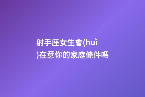 射手座女生會(huì)在意你的家庭條件嗎-第1張-星座運(yùn)勢-玄機(jī)派