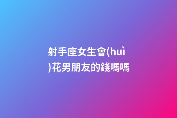 射手座女生會(huì)花男朋友的錢嗎嗎-第1張-星座運(yùn)勢(shì)-玄機(jī)派