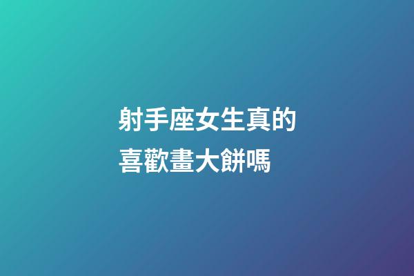 射手座女生真的喜歡畫大餅嗎
