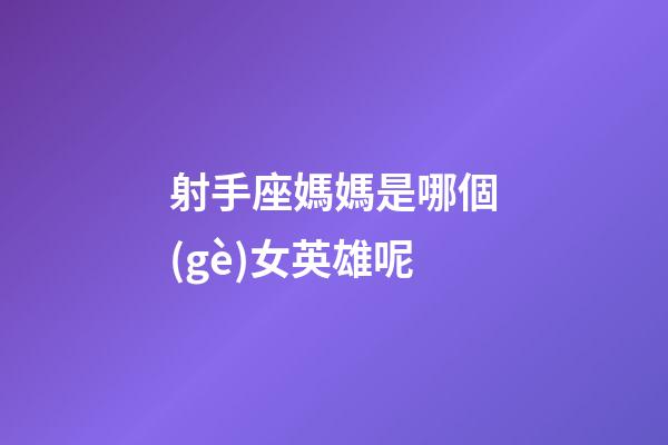 射手座媽媽是哪個(gè)女英雄呢-第1張-星座運(yùn)勢(shì)-玄機(jī)派