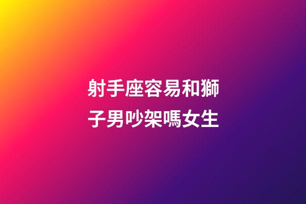 射手座容易和獅子男吵架嗎女生-第1張-星座運勢-玄機派