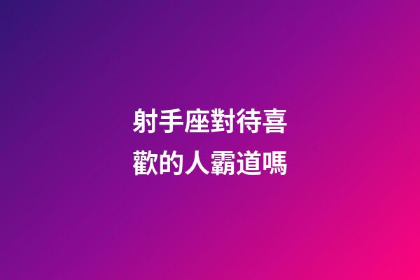 射手座對待喜歡的人霸道嗎-第1張-星座運勢-玄機派
