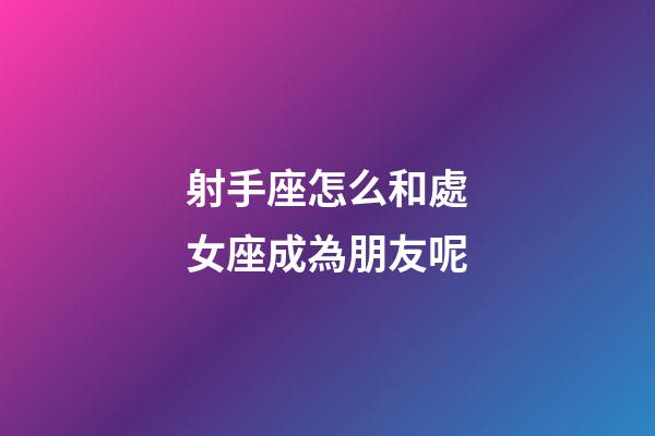 射手座怎么和處女座成為朋友呢-第1張-星座運勢-玄機派