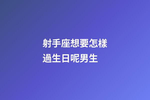 射手座想要怎樣過生日呢男生-第1張-星座運勢-玄機派
