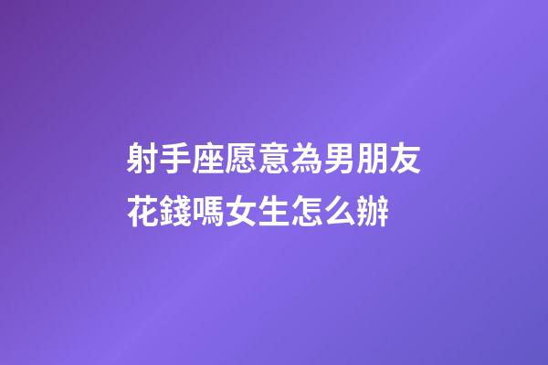 射手座愿意為男朋友花錢嗎女生怎么辦-第1張-星座運(yùn)勢-玄機(jī)派
