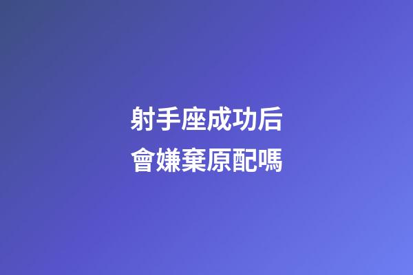 射手座成功后會嫌棄原配嗎-第1張-星座運勢-玄機派