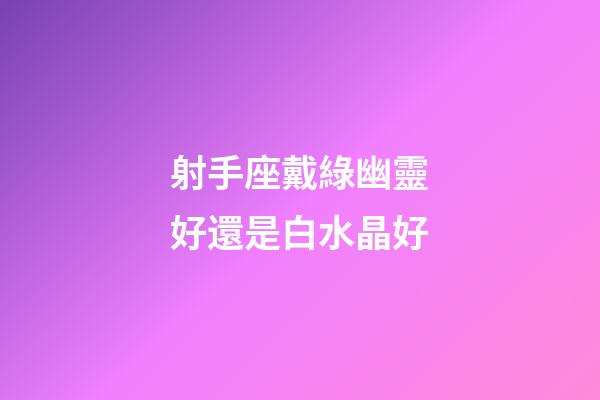 射手座戴綠幽靈好還是白水晶好-第1張-星座運勢-玄機派