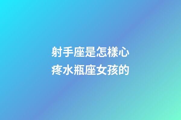射手座是怎樣心疼水瓶座女孩的-第1張-星座運勢-玄機派