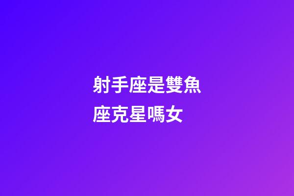 射手座是雙魚座克星嗎女-第1張-星座運勢-玄機派