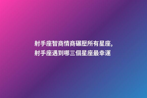 射手座智商情商碾壓所有星座,射手座遇到哪三個星座最幸運-第1張-觀點-玄機派