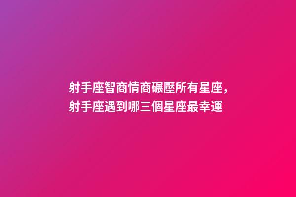 射手座智商情商碾壓所有星座，射手座遇到哪三個星座最幸運-第1張-觀點-玄機派