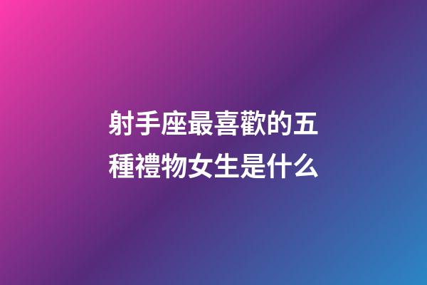 射手座最喜歡的五種禮物女生是什么-第1張-星座運勢-玄機派