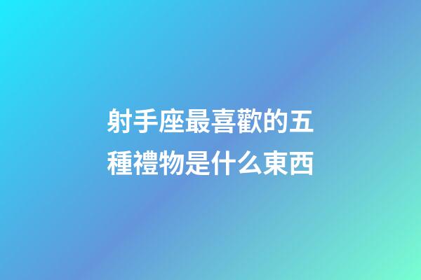 射手座最喜歡的五種禮物是什么東西-第1張-星座運勢-玄機派
