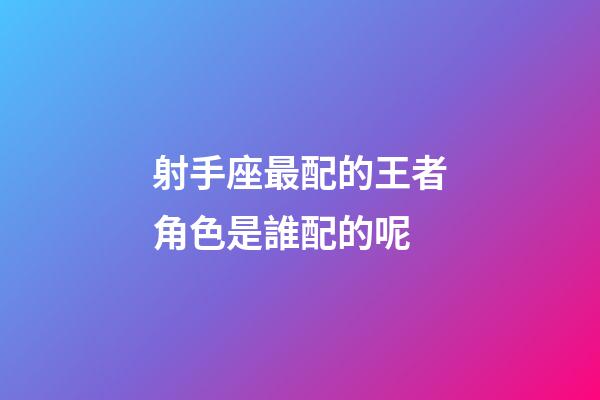 射手座最配的王者角色是誰配的呢-第1張-星座運勢-玄機派