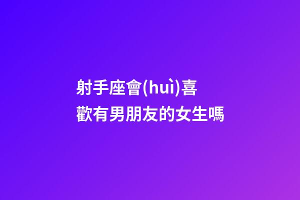 射手座會(huì)喜歡有男朋友的女生嗎-第1張-星座運(yùn)勢(shì)-玄機(jī)派