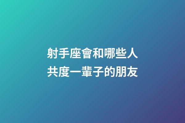 射手座會和哪些人共度一輩子的朋友-第1張-星座運勢-玄機派