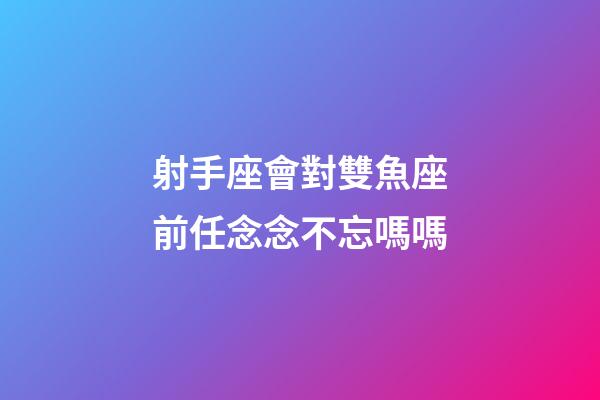 射手座會對雙魚座前任念念不忘嗎嗎-第1張-星座運勢-玄機派
