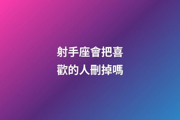 射手座會把喜歡的人刪掉嗎-第1張-星座運勢-玄機派
