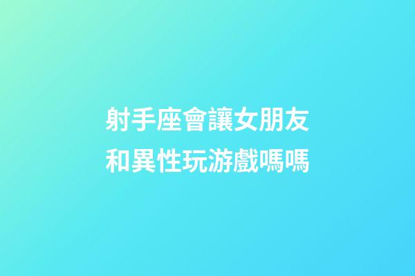 射手座會讓女朋友和異性玩游戲嗎嗎-第1張-星座運勢-玄機派